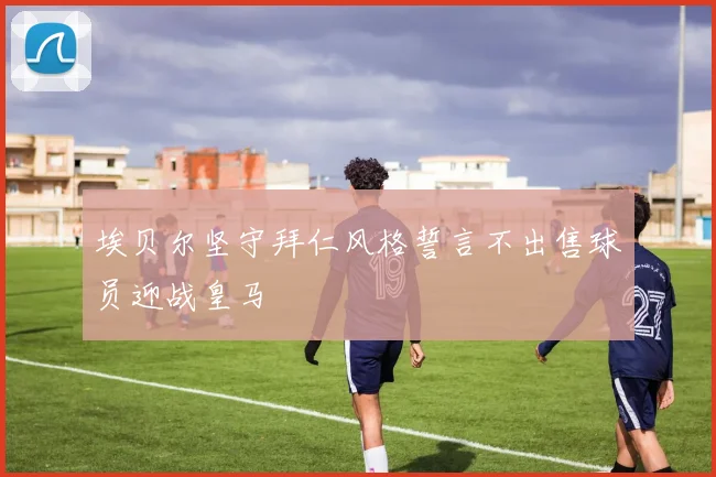 埃贝尔坚守拜仁风格誓言不出售球员迎战皇马
