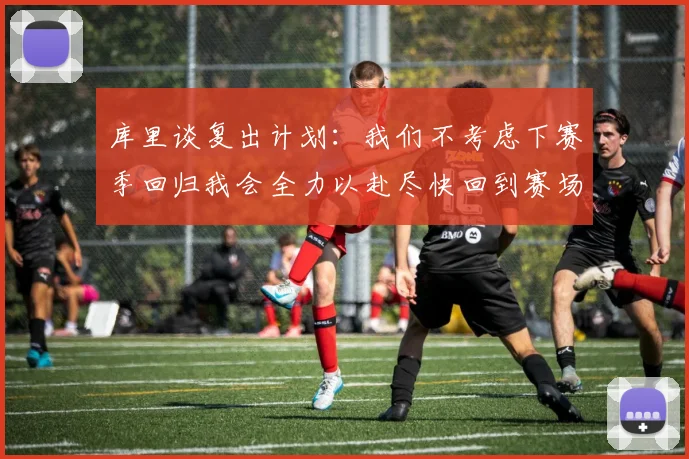 库里谈复出计划：我们不考虑下赛季回归我会全力以赴尽快回到赛场