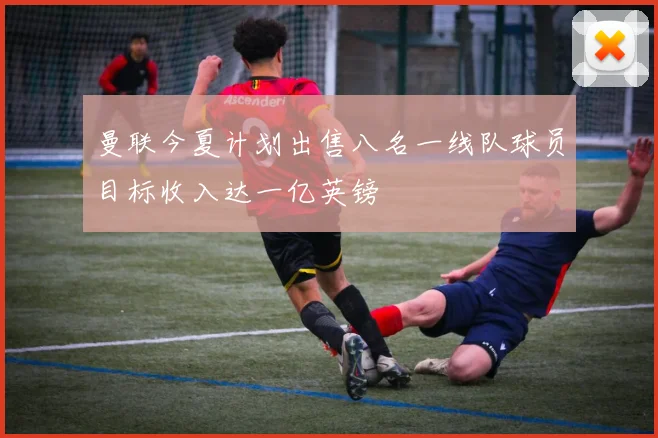 曼联今夏计划出售八名一线队球员目标收入达一亿英镑