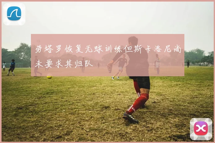 劳塔罗恢复无球训练但斯卡洛尼尚未要求其归队