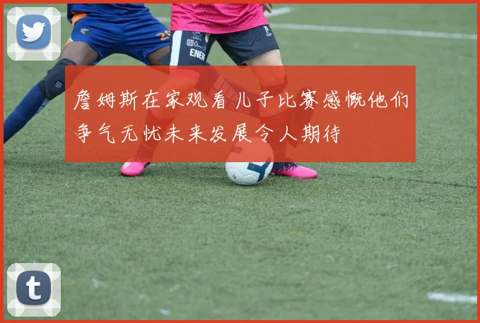 詹姆斯在家观看儿子比赛感慨他们争气无忧未来发展令人期待