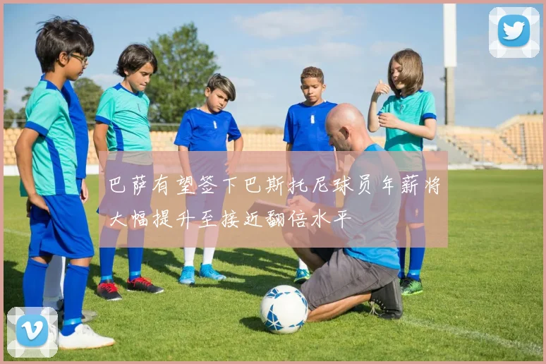 巴萨有望签下巴斯托尼球员年薪将大幅提升至接近翻倍水平