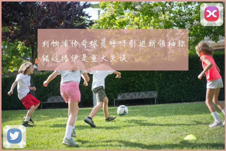 利物浦传奇球员呼吁引进新领袖称错过格伊是重大失误