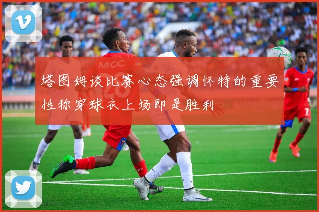 塔图姆谈比赛心态强调怀特的重要性称穿球衣上场即是胜利