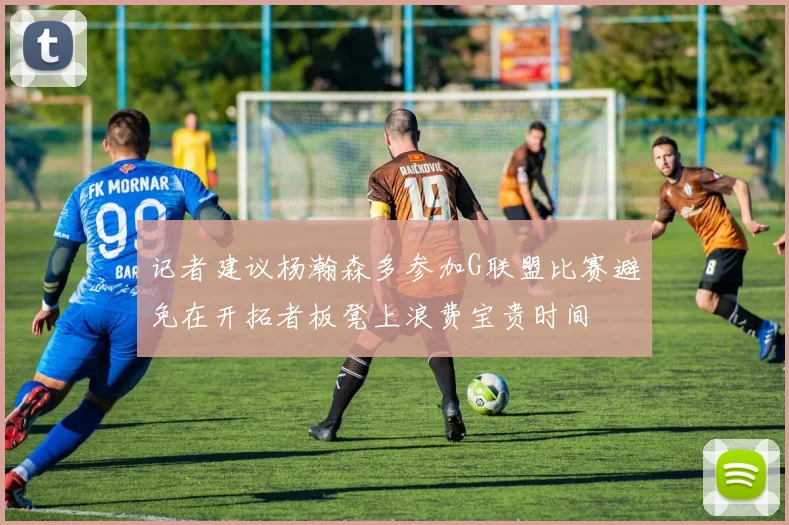 记者建议杨瀚森多参加G联盟比赛避免在开拓者板凳上浪费宝贵时间