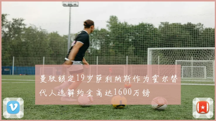 曼联锁定19岁萨利纳斯作为霍尔替代人选解约金高达1600万镑